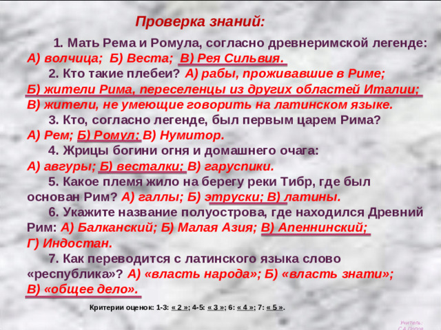Проверка знаний:  1. Мать Рема и Ромула, согласно древнеримской легенде: А) волчица;  Б) Веста;  В) Рея Сильвия.  2. Кто такие плебеи? А) рабы, проживавшие в Риме;  Б) жители Рима, переселенцы из других областей Италии; В) жители, не умеющие говорить на латинском языке.  3. Кто, согласно легенде, был первым царем Рима? А) Рем; Б) Ромул; В) Нумитор.  4. Жрицы богини огня и домашнего очага: А) авгуры; Б) весталки; В) гаруспики.  5. Какое племя жило на берегу реки Тибр, где был основан Рим? А) галлы; Б) этруски; В) латины.  6. Укажите название полуострова, где находился Древний Рим: А) Балканский; Б) Малая Азия; В) Апеннинский; Г) Индостан.  7. Как переводится с латинского языка слово «республика»? А) «власть народа»; Б) «власть знати»; В) «общее дело». Критерии оценок: 1-3: « 2 » ; 4-5: « 3 » ; 6: « 4 » ; 7: « 5 » . Учитель: С.А.Попов.