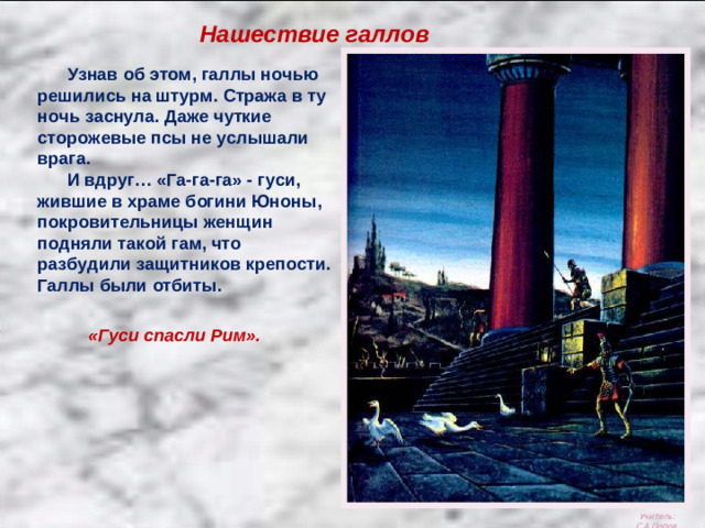 Нашествие галлов  Узнав об этом, галлы ночью решились на штурм. Стража в ту ночь заснула. Даже чуткие сторожевые псы не услышали врага.  И вдруг… «Га-га-га» - гуси, жившие в храме богини Юноны, покровительницы женщин подняли такой гам, что разбудили защитников крепости. Галлы были отбиты. «Гуси спасли Рим». Учитель: С.А.Попов.
