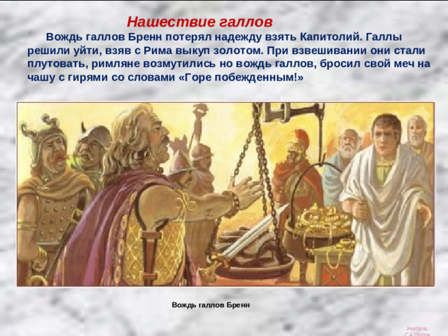 Вождь галлов Бренн Нашествие галлов  Вождь галлов Бренн потерял надежду взять Капитолий. Галлы решили уйти, взяв с Рима выкуп золотом. При взвешивании они стали плутовать, римляне возмутились но вождь галлов, бросил свой меч на чашу с гирями со словами «Горе побежденным!» Учитель: С.А.Попов.