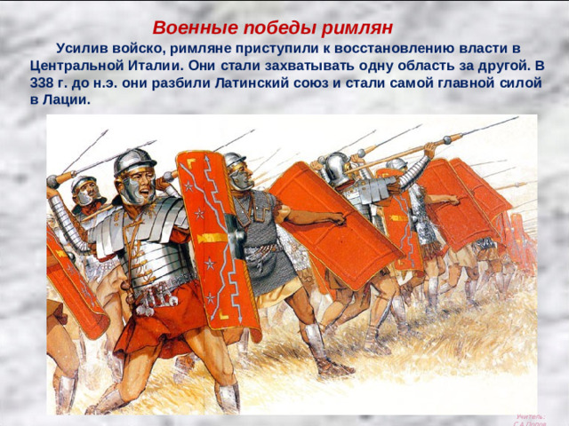 Военные победы римлян  Усилив войско, римляне приступили к восстановлению власти в Центральной Италии. Они стали захватывать одну область за другой. В 338 г. до н.э. они разбили Латинский союз и стали самой главной силой в Лации. Учитель: С.А.Попов.