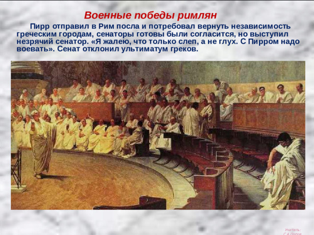 Военные победы римлян  Пирр отправил в Рим посла и потребовал вернуть независимость греческим городам, сенаторы готовы были согласится, но выступил незрячий сенатор. «Я жалею, что только слеп, а не глух. С Пирром надо воевать». Сенат отклонил ультиматум греков. Учитель: С.А.Попов.