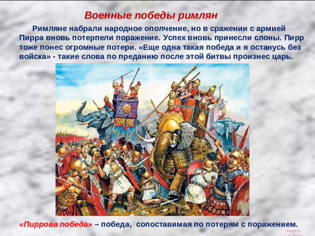Военные победы римлян  Римляне набрали народное ополчение, но в сражении с армией Пирра вновь потерпели поражение. Успех вновь принесли слоны. Пирр тоже понес огромные потери. «Еще одна такая победа и я останусь без войска» - такие слова по преданию после этой битвы произнес царь. «Пиррова победа» – победа, сопоставимая по потерям с поражением. Учитель: С.А.Попов.