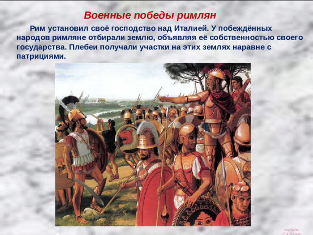 Военные победы римлян  Рим установил своё господство над Италией. У побеждённых народов римляне отбирали землю, объявляя её собственностью своего государства. Плебеи получали участки на этих землях наравне с патрициями. Учитель: С.А.Попов.