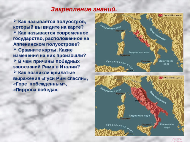 Закрепление знаний.  Как называется полуостров, который вы видите на карте?  Как называется современное государство, расположенное на Аппенинском полуострове?  Сравните карты. Какие изменения на них произошли?  В чем причины победных завоеваний Рима в Италии?  Как возникли крылатые выражения «Гуси Рим спасли», «Горе побежденным», «Пиррова победа». Учитель: С.А.Попов.