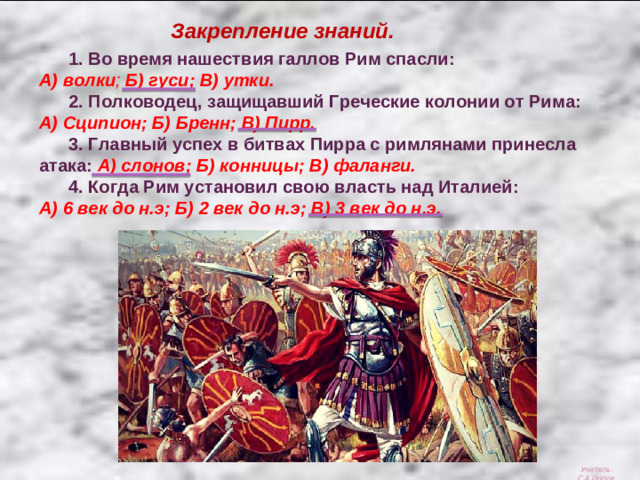 Закрепление знаний.  1. Во время нашествия галлов Рим спасли: А) волки ; Б) гуси; В) утки.  2. Полководец, защищавший Греческие колонии от Рима: А) Сципион; Б) Бренн; В) Пирр.  3. Главный успех в битвах Пирра с римлянами принесла атака: А) слонов; Б) конницы; В) фаланги.  4. Когда Рим установил свою власть над Италией: А) 6 век до н.э; Б) 2 век до н.э; В) 3 век до н.э. Учитель: С.А.Попов.