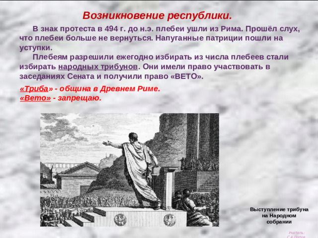 Возникновение республики.  В знак протеста в 494 г. до н.э. плебеи ушли из Рима. Прошёл слух, что плебеи больше не вернуться. Напуганные патриции пошли на уступки.  Плебеям разрешили ежегодно избирать из числа плебеев стали избирать народных трибунов . Они имели право участвовать в заседаниях Сената и получили право «ВЕТО». «Триба » - община в Древнем Риме. «Вето» - запрещаю. Выступление трибуна на Народном собрании Учитель: С.А.Попов.