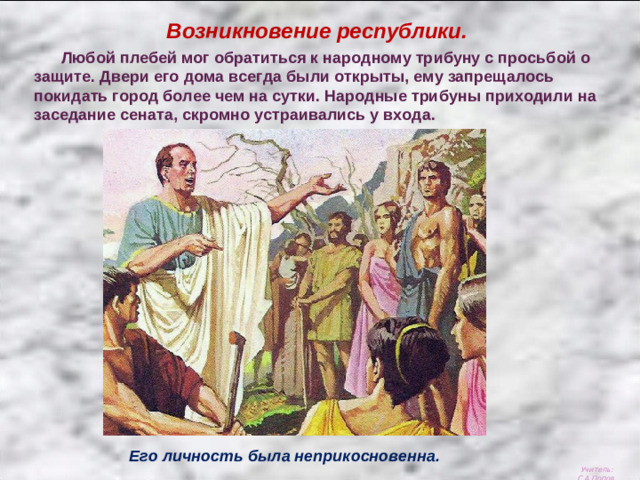 Возникновение республики.  Любой плебей мог обратиться к народному трибуну с просьбой о защите. Двери его дома всегда были открыты, ему запрещалось покидать город более чем на сутки. Народные трибуны приходили на заседание сената, скромно устраивались у входа. Его личность была неприкосновенна. Учитель: С.А.Попов.