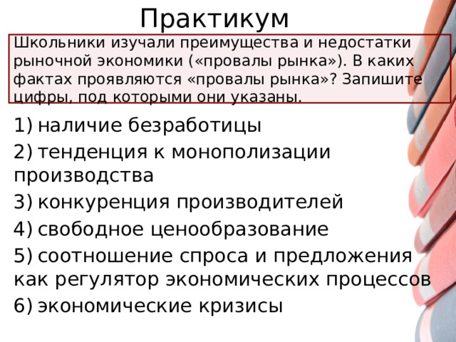 Практикум Школьники изучали преимущества и недостатки рыночной экономики («провалы рынка»). В каких фактах проявляются «провалы рынка»? Запишите цифры, под которыми они указаны. 1) наличие безработицы 2) тенденция к монополизации производства 3) конкуренция производителей 4) свободное ценообразование 5) соотношение спроса и предложения как регулятор экономических процессов 6) экономические кризисы