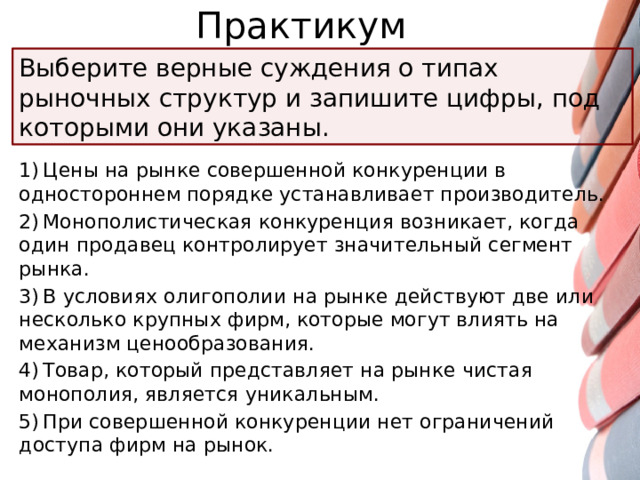 Практикум Выберите верные суждения о типах рыночных структур и запишите цифры, под которыми они указаны. 1) Цены на рынке совершенной конкуренции в одностороннем порядке устанавливает производитель. 2) Монополистическая конкуренция возникает, когда один продавец контролирует значительный сегмент рынка. 3) В условиях олигополии на рынке действуют две или несколько крупных фирм, которые могут влиять на механизм ценообразования. 4) Товар, который представляет на рынке чистая монополия, является уникальным. 5) При совершенной конкуренции нет ограничений доступа фирм на рынок.
