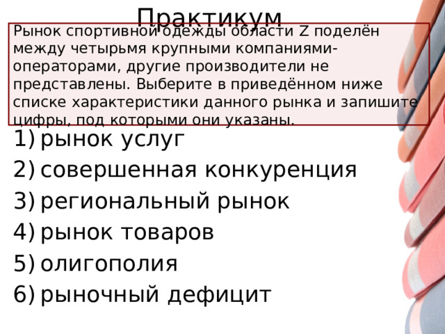 Практикум Рынок спортивной одежды области Z поделён между четырьмя крупными компаниями-операторами, другие производители не представлены. Выберите в приведённом ниже списке характеристики данного рынка и запишите цифры, под которыми они указаны. 1) рынок услуг 2) совершенная конкуренция 3) региональный рынок 4) рынок товаров 5) олигополия 6) рыночный дефицит