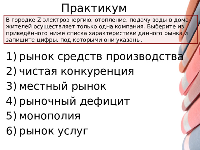 Практикум В городке Z электроэнергию, отопление, подачу воды в дома жителей осуществляет только одна компания. Выберите из приведённого ниже списка характеристики данного рынка и запишите цифры, под которыми они указаны. 1) рынок средств производства 2) чистая конкуренция 3) местный рынок 4) рыночный дефицит 5) монополия 6) рынок услуг