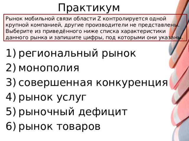 Практикум Рынок мобильной связи области Z контролируется одной крупной компанией, другие производители не представлены. Выберите из приведённого ниже списка характеристики данного рынка и запишите цифры, под которыми они указаны. 1) региональный рынок 2) монополия 3) совершенная конкуренция 4) рынок услуг 5) рыночный дефицит 6) рынок товаров