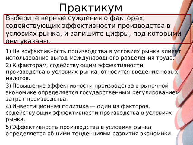 Практикум Выберите верные суждения о факторах, содействующих эффективности производства в условиях рынка, и запишите цифры, под которыми они указаны. 1) На эффективность производства в условиях рынка влияет использование выгод международного разделения труда. 2) К факторам, содействующим эффективности производства в условиях рынка, относится введение новых налогов. 3) Повышение эффективности производства в рыночной экономике определяется государственным регулированием затрат производства. 4) Инвестиционная политика — один из факторов, содействующих эффективности производства в условиях рынка. 5) Эффективность производства в условиях рынка определяется общими тенденциями развития экономики.