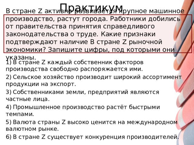 Практикум В стране Z активно развивается крупное машинное производство, растут города. Работники добились от правительства принятия справедливого законодательства о труде. Какие признаки подтверждают наличие B стране Z рыночной экономики? Запишите цифры, под которыми они указаны. 1) В стране Z каждый собственник факторов производства свободно распоряжается ими. 2) Сельское хозяйство производит широкий ассортимент продукции на экспорт. 3) Собственниками земли, предприятий являются частные лица. 4) Промышленное производство растёт быстрыми темпами. 5) Валюта страны Z высоко ценится на международном валютном рынке. 6) В стране Z существует конкуренция производителей.