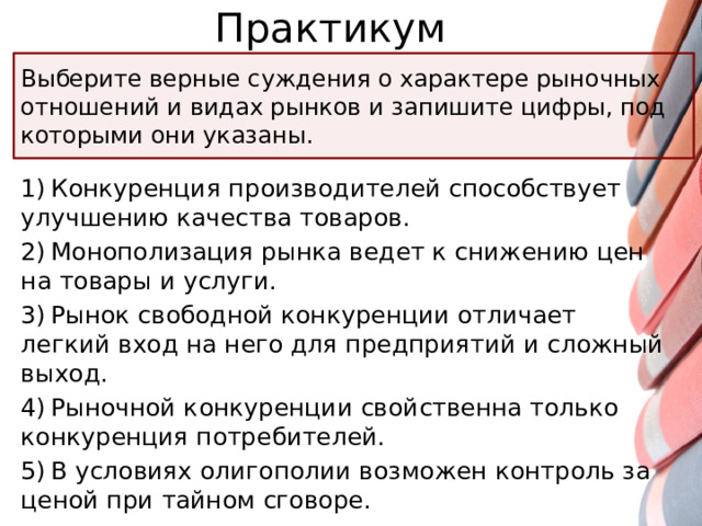 Практикум Выберите верные суждения о характере рыночных отношений и видах рынков и запишите цифры, под которыми они указаны. 1) Конкуренция производителей способствует улучшению качества товаров. 2) Монополизация рынка ведет к снижению цен на товары и услуги. 3) Рынок свободной конкуренции отличает легкий вход на него для предприятий и сложный выход. 4) Рыночной конкуренции свойственна только конкуренция потребителей. 5) В условиях олигополии возможен контроль за ценой при тайном сговоре.
