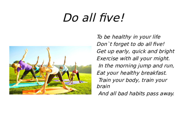 Do all five! To be healthy in your life Don`t forget to do all five! Get up early, quick and bright Exercise with all your might.  In the morning jump and run, Eat your healthy breakfast.  Train your body, train your brain  And all bad habits pass away.