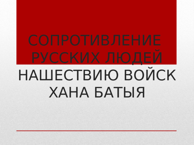 СОПРОТИВЛЕНИЕ  РУССКИХ ЛЮДЕЙ НАШЕСТВИЮ ВОЙСК ХАНА БАТЫЯ