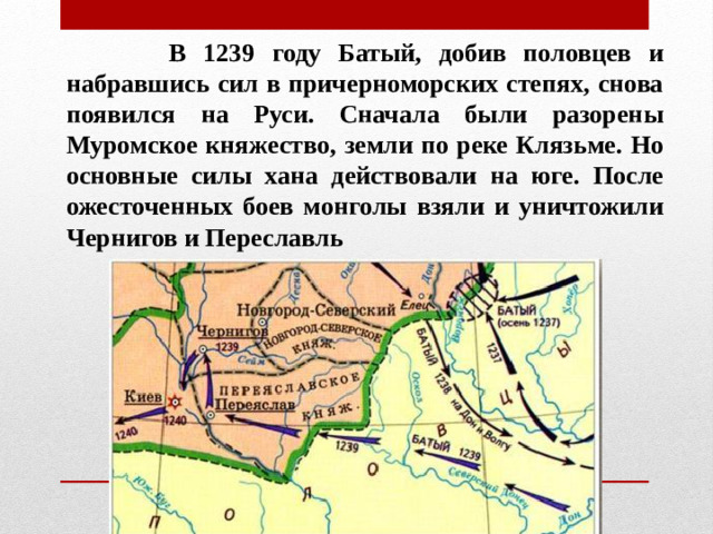 В 1239 году Батый, добив половцев и набравшись сил в причерноморских степях, снова появился на Руси. Сначала были разорены Муромское княжество, земли по реке Клязьме. Но основные силы хана действовали на юге. После ожесточенных боев монголы взяли и уничтожили Чернигов и Переславль
