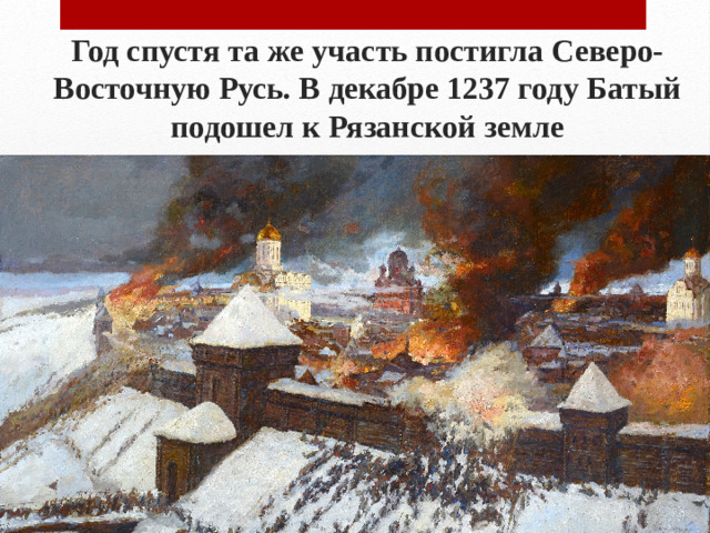 Год спустя та же участь постигла Северо-Восточную Русь. В декабре 1237 году Батый подошел к Рязанской земле