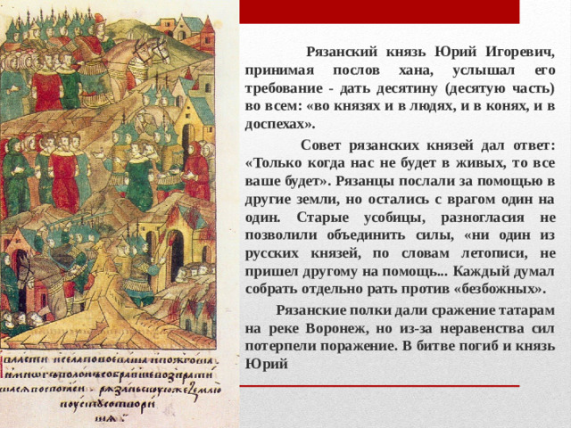 Рязанский князь Юрий Игоревич, принимая послов хана, услышал его требование - дать десятину (десятую часть) во всем: «во князях и в людях, и в конях, и в доспехах».  Совет рязанских князей дал ответ: «Только когда нас не будет в живых, то все ваше будет». Рязанцы послали за помощью в другие земли, но остались с врагом один на один. Старые усобицы, разногласия не позволили объединить силы, «ни один из русских князей, по словам летописи, не пришел другому на помощь... Каждый думал собрать отдельно рать против «безбожных».  Рязанские полки дали сражение татарам на реке Воронеж, но из-за неравенства сил потерпели поражение. В битве погиб и князь Юрий