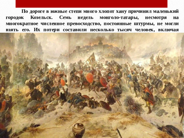 По дороге в южные степи много хлопот хану причинил маленький городок Козельск. Семь недель монголо-татары, несмотря на многократное численное превосходство, постоянные штурмы, не могли взять его. Их потери составили несколько тысяч человек, включая родственников Батыя