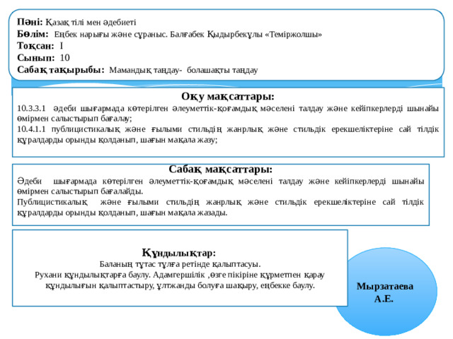 Пәні: Қазақ тілі мен әдебиеті Бөлім:  Еңбек нарығы және сұраныс. Балғабек Қыдырбекұлы «Теміржолшы» Тоқсан: I Сынып: 10 Сабақ тақырыбы: Мамандық таңдау- болашақты таңдау  Оқу мақсаттары: 10.3.3.1 әдеби шығармада көтерілген әлеуметтік-қоғамдық мәселені талдау және кейіпкерлерді шынайы өмірмен салыстырып бағалау; 10.4.1.1 публицистикалық және ғылыми стильдің жанрлық және стильдік ерекшеліктеріне сай тілдік құралдарды орынды қолданып, шағын мақала жазу;  Сабақ мақсаттары: Әдеби шығармада көтерілген әлеуметтік-қоғамдық мәселені талдау және кейіпкерлерді шынайы өмірмен салыстырып бағалайды. Публицистикалық және ғылыми стильдің жанрлық және стильдік ерекшеліктеріне сай тілдік құралдарды орынды қолданып, шағын мақала жазады. Құндылықтар: Баланың тұтас тұлға ретінде қалыптасуы. Рухани құндылықтарға баулу. Адамгершілік ,өзге пікіріне құрметпен қарау құндылығын қалыптастыру, ұлтжанды болуға шақыру, еңбекке баулу. Мырзатаева А.Е.