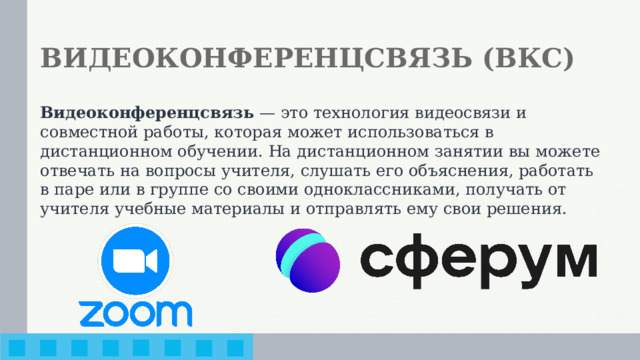 ВИДЕОКОНФЕРЕНЦСВЯЗЬ (ВКС) Видеоконференцсвязь — это технология видеосвязи и совместной работы, которая может использоваться в дистанционном обучении. На дистанционном занятии вы можете отвечать на вопросы учителя, слушать его объяснения, работать в паре или в группе со своими одноклассниками, получать от учителя учебные материалы и отправлять ему свои решения.
