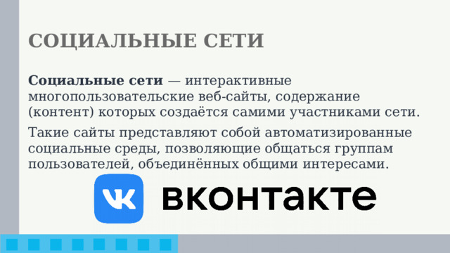 СОЦИАЛЬНЫЕ СЕТИ Социальные сети — интерактивные многопользовательские веб-сайты, содержание (контент) которых создаётся самими участниками сети. Такие сайты представляют собой автоматизированные социальные среды, позволяющие общаться группам пользователей, объединённых общими интересами.