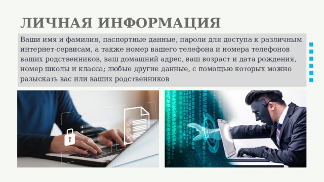 ЛИЧНАЯ ИНФОРМАЦИЯ Ваши имя и фамилия, паспортные данные, пароли для доступа к различным интернет-сервисам, а также номер вашего телефона и номера телефонов ваших родственников, ваш домашний адрес, ваш возраст и дата рождения, номер школы и класса; любые другие данные, с помощью которых можно разыскать вас или ваших родственников