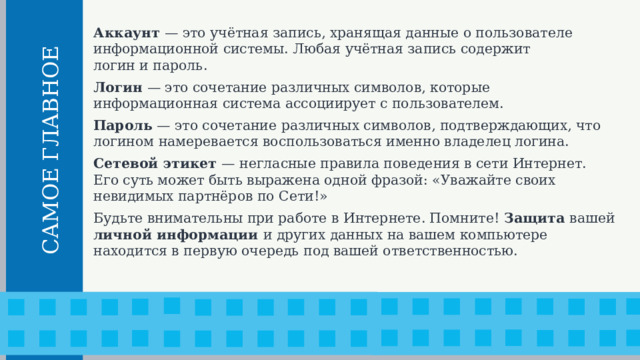 Аккаунт — это учётная запись, хранящая данные о пользователе информационной системы. Любая учётная запись содержит  логин и пароль. Логин — это сочетание различных символов, которые информационная система ассоциирует с пользователем. Пароль — это сочетание различных символов, подтверждающих, что логином намеревается воспользоваться именно владелец логина. Сетевой этикет — негласные правила поведения в сети Интернет.  Его суть может быть выражена одной фразой: «Уважайте своих невидимых партнёров по Сети!» Будьте внимательны при работе в Интернете. Помните! Защита вашей личной информации и других данных на вашем компьютере находится в первую очередь под вашей ответственностью.