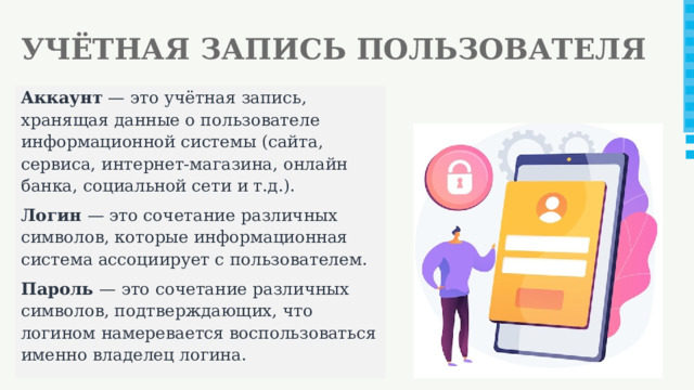 УЧЁТНАЯ ЗАПИСЬ ПОЛЬЗОВАТЕЛЯ Аккаунт — это учётная запись, хранящая данные о пользователе информационной системы (сайта, сервиса, интернет-магазина, онлайн банка, социальной сети и т.д.). Логин — это сочетание различных символов, которые информационная система ассоциирует с пользователем. Пароль — это сочетание различных символов, подтверждающих, что логином намеревается воспользоваться именно владелец логина.