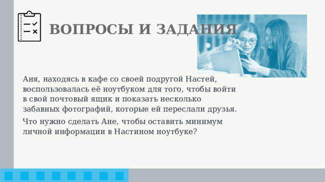 ВОПРОСЫ И ЗАДАНИЯ Аня, находясь в кафе со своей подругой Настей, воспользовалась её ноутбуком для того, чтобы войти в свой почтовый ящик и показать несколько забавных фотографий, которые ей переслали друзья. Что нужно сделать Ане, чтобы оставить минимум личной информации в Настином ноутбуке?