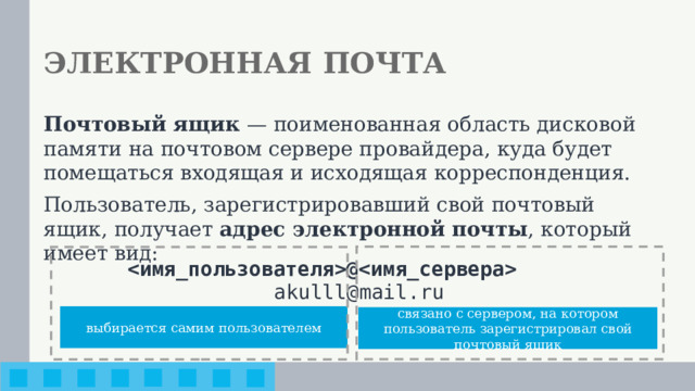 ЭЛЕКТРОННАЯ ПОЧТА Почтовый ящик — поименованная область дисковой памяти на почтовом сервере провайдера, куда будет помещаться входящая и исходящая корреспонденция. Пользователь, зарегистрировавший свой почтовый ящик, получает адрес электронной почты , который имеет вид: @ akulll@mail.ru выбирается самим пользователем связано с сервером, на котором пользователь зарегистрировал свой почтовый ящик