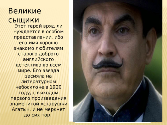 Великие сыщики Этот герой вряд ли нуждается в особом представлении, ибо его имя хорошо знакомо любителям старого доброго английского детектива во всем мире. Его звезда засияла на литературном небосклоне в 1920 году, с выходом первого произведения знаменитой «старушки Агаты», и не меркнет до сих пор.