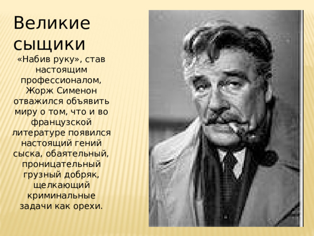 Великие сыщики «Набив руку», став настоящим профессионалом, Жорж Сименон отважился объявить миру о том, что и во французской литературе появился настоящий гений сыска, обаятельный, проницательный грузный добряк, щелкающий криминальные задачи как орехи.