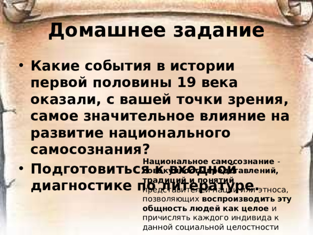 Домашнее задание Какие события в истории первой половины 19 века оказали, с вашей точки зрения, самое значительное влияние на развитие национального самосознания? Подготовиться к входной диагностике по литературе. Национальное самосознание - совокупность представлений, традиций и понятий представителей нации или этноса, позволяющих воспроизводить эту общность людей как целое и причислять каждого индивида к данной социальной целостности