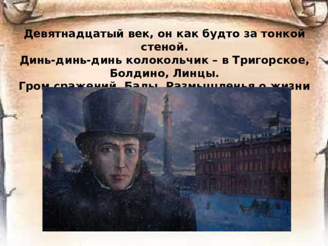 Девятнадцатый век, он как будто за тонкой стеной.  Динь-динь-динь колокольчик – в Тригорское, Болдино, Линцы.  Гром сражений. Балы. Размышленья о жизни иной.  Декабристы. Студенты. Поэты. Купцы. Разночинцы.   
