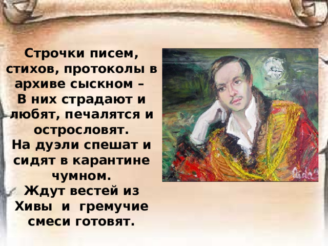 Строчки писем, стихов, протоколы в архиве сыскном –  В них страдают и любят, печалятся и острословят.  На дуэли спешат и сидят в карантине чумном.  Ждут вестей из Хивы и гремучие смеси готовят.
