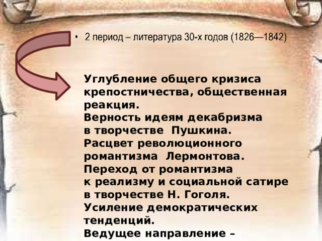 Углубление общего кризиса крепостничества, общественная реакция. Верность идеям декабризма в творчестве  Пушкина. Расцвет революционного романтизма  Лермонтова. Переход от романтизма к реализму и социальной сатире в творчестве Н. Гоголя. Усиление демократических тенденций. Ведущее направление – реализм.