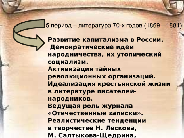 Развитие капитализма в России.  Демократические идеи народничества, их утопический социализм. Активизация тайных революционных организаций. Идеализация крестьянской жизни в литературе писателей-народников. Ведущая роль журнала «Отечественные записки». Реалистические тенденции в творчестве Н. Лескова, М. Салтыкова-Щедрина, Ф. Достоевского.