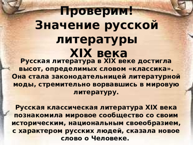Проверим!  Значение русской литературы  ХIХ века Русская литература в XIX веке достигла высот, определимых словом «классика». Она стала законодательницей литературной моды, стремительно ворвавшись в мировую литературу.  Русская классическая литература XIX века познакомила мировое сообщество со своим историческим, национальным своеобразием, с характером русских людей, сказала новое слово о Человеке.