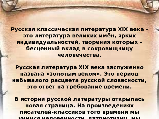 Русская классическая литература XIX века - это литература великих имён, ярких индивидуальностей, творения которых – бесценный вклад в сокровищницу человечества.  Русская литература XIX века заслуженно названа «золотым веком». Это период небывалого расцвета русской словесности, это ответ на требование времени.  В истории русской литературы открылась новая страница. На произведениях писателей-классиков того времени мы учимся человечности, патриотизму, мы изучаем нашу историю.