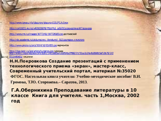 Н.Н.Покровкова Создание презентаций с применением технологического приема «экран», мастер-класс, Современный учительский портал, материал №35020 ФГОС. Настольная книга учителя: Учебно-методическое пособие/ В.И. Громова, Т.Ю. Сторожева.– Саратов, 2013 . Г.А.Обернихина Преподавание литературы в 10 классе Книга для учителя. часть 1,Москва, 2002 год