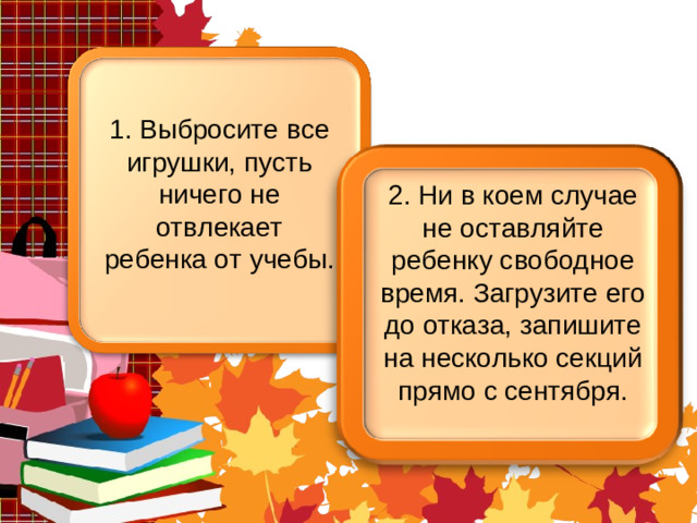 1. Выбросите все игрушки, пусть ничего не отвлекает ребенка от учебы. 2. Ни в коем случае не оставляйте ребенку свободное время. Загрузите его до отказа, запишите на несколько секций прямо с сентября.