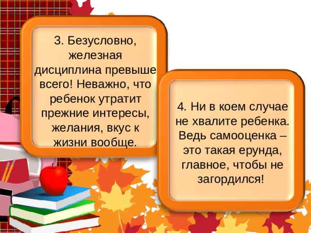 3. Безусловно, железная дисциплина превыше всего! Неважно, что ребенок утратит прежние интересы, желания, вкус к жизни вообще. 4. Ни в коем случае не хвалите ребенка. Ведь самооценка – это такая ерунда, главное, чтобы не загордился!