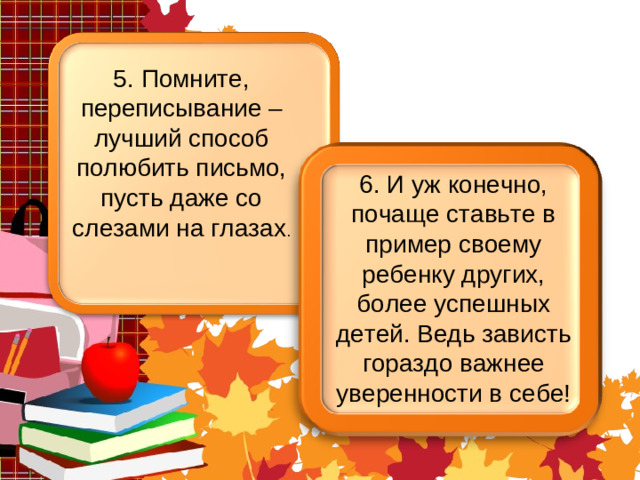 5. Помните, переписывание – лучший способ полюбить письмо, пусть даже со слезами на глазах . 6. И уж конечно, почаще ставьте в пример своему ребенку других, более успешных детей. Ведь зависть гораздо важнее уверенности в себе!