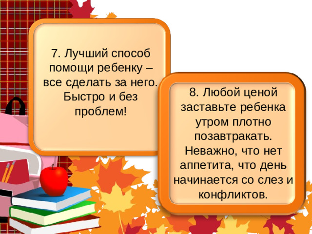 7. Лучший способ помощи ребенку – все сделать за него. Быстро и без проблем! 8. Любой ценой заставьте ребенка утром плотно позавтракать. Неважно, что нет аппетита, что день начинается со слез и конфликтов.