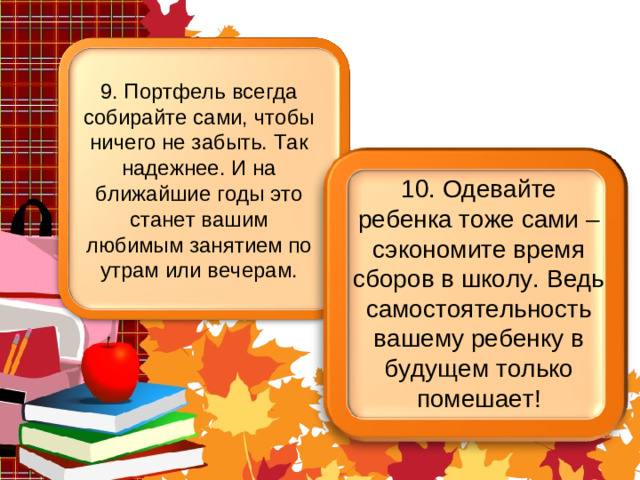 9. Портфель всегда собирайте сами, чтобы ничего не забыть. Так надежнее. И на ближайшие годы это станет вашим любимым занятием по утрам или вечерам. 10. Одевайте ребенка тоже сами – сэкономите время сборов в школу. Ведь самостоятельность вашему ребенку в будущем только помешает!