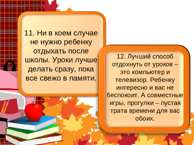 11. Ни в коем случае не нужно ребенку отдыхать после школы. Уроки лучше делать сразу, пока все свежо в памяти. 12. Лучший способ отдохнуть от уроков – это компьютер и телевизор. Ребенку интересно и вас не беспокоит. А совместные игры, прогулки – пустая трата времени для вас обоих.