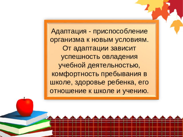 Адаптация - приспособление организма к новым условиям. От адаптации зависит успешность овладения учебной деятельностью, комфортность пребывания в школе, здоровье ребенка, его отношение к школе и учению.